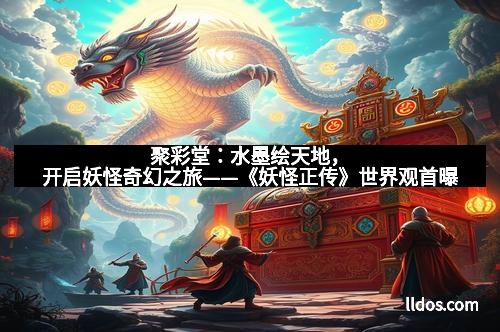聚彩堂:水墨绘天地,开启妖怪奇幻之旅——《妖怪正传》世界观首曝